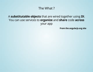 The What ? 
A substitutable objects that are wired together using DI. 
You can use services to organize and share code across 
your app 
From the angularjs.org site 
 