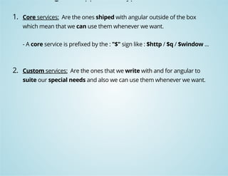Angular support two type of services: 
1. Core services: Are the ones shiped with angular outside of the box 
which mean that we can use them whenever we want. 
- A core service is prefixed by the : "$" sign like : $http / $q / $window ... 
2. Custom services: Are the ones that we write with and for angular to 
suite our special needs and also we can use them whenever we want. 
 