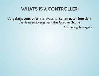 WHATS IS A CONTROLLER! 
Angularjs controller is a javascript constructor function 
that is used to augment the Angular Scope 
From the angularjs.org site 
 