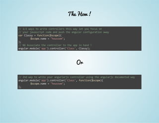 The How ! 
// 1/2 ways to write controllers this way let you focus on 
// your javascript code and push the angular configuration away 
var Classy = function($scope){ 
$scope.name = "houssem"; 
}; 
// NG Associate the controller to the app in hand ! 
angular.module('app').controller('Class', Classy); 
Or 
// 2nd way to write your angurlarjs controller using the angularjs documented way 
angular.module('app').controller('Class', function($scope){ 
$scope.name = "houssem"; 
}; 
 