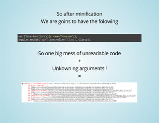 So after minification 
We are goins to have the folowing 
var Class=function(s){s.name="houssem";}; 
angular.module('app').controller('Class', Classy); 
So one big mess of unreadable code 
+ 
Unkown ng arguments ! 
= 
 
