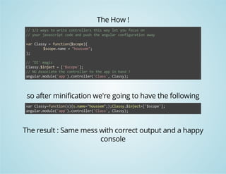 The How ! 
// 1/2 ways to write controllers this way let you focus on 
// your javascript code and push the angular configuration away 
var Classy = function($scope){ 
$scope.name = "houssem"; 
}; 
// 'DI' magic 
Classy.$inject = ['$scope']; 
// NG Associate the controller to the app in hand ! 
angular.module('app').controller('Class', Classy); 
so after minification we're going to have the following 
var Classy=function(s){s.name="houssem";};Classy.$inject=['$scope']; 
angular.module('app').controller('Class', Classy); 
The result : Same mess with correct output and a happy 
console 
 