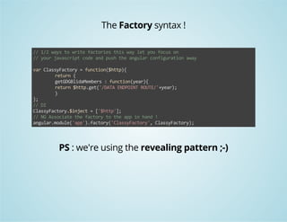 The Factory syntax ! 
// 1/2 ways to write factories this way let you focus on 
// your javascript code and push the angular configuration away 
var ClassyFactory = function($http){ 
return { 
getGDGBlidaMembers : function(year){ 
return $http.get('/DATA ENDPOINT ROUTE/'+year); 
} 
}; 
// DI 
ClassyFactory.$inject = ['$http']; 
// NG Associate the factory to the app in hand ! 
angular.module('app').factory('ClassyFactory', ClassyFactory); 
PS : we're using the revealing pattern ;-) 
 