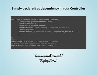 Simply declare it as dependency in your Controller 
var Classy = function($scope, ClassyFacotry, INotify){ 
ClassyFactory.getGDGBlidaMembers(2014) 
.success(response) { 
$scope.data = response.members; 
INotify.onSuccess('Data Gathring', 'Done with success !'); 
}.error(response){ 
INotify.onError('An error has occured', response.err_message + ' !'); 
} 
}); 
}; 
//DI 
Classy.$inject = ['$scope', 'ClassyFacotry', 'INotify']; 
// NG Associate the controller to the app in hand ! 
angular.module('app').controller('Class', Classy); 
Your now well covered ! 
Display It ^_^ 
 