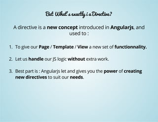 But What's exactly i a Directive? 
A directive is a new concept introduced in Angularjs, and 
used to : 
1. To give our Page / Template / View a new set of functionnality. 
2. Let us handle our JS logic without extra work. 
3. Best part is : Angularjs let and gives you the power of creating 
new directives to suit our needs. 
 