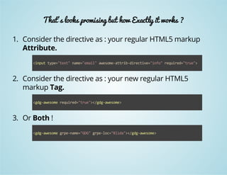 That's looks promising but how Exactly it works ? 
1. Consider the directive as : your regular HTML5 markup 
Attribute. 
<input type="text" name="email" awesome‐attrib‐directive="info" required="true"> 
2. Consider the directive as : your new regular HTML5 
markup Tag. 
<gdg‐awesome required="true"></gdg‐awesome> 
3. Or Both ! 
<gdg‐awesome grpe‐name="GDG" grpe‐loc="Blida"></gdg‐awesome> 
 