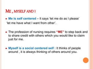 ME , MYSELF AND I
Me is self centered – It says ‘let me do as I please’
‘let me have what I want from other’.
The profession of nursing requires “ME” to step back and
to share credit with others which you would like to claim
just for me.
Myself is a social centered self : It thinks of people
around , it is always thinking of others around you.
 