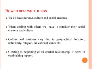 HOW TO DEAL WITH OTHERS
We all have our own culture and social customs.
When dealing with others we have to consider their social
customs and culture.
Culture and customs vary due to geographical location,
nationality, religion, educational standards.
Greeting is beginning of all cordial relationship. It helps in
establishing rapport.
 