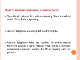 HINTS TO REMEMBER WHEN USING A HOSPITAL PHONE
State the department first when answering ‘female medical
ward’ –Miss Padma speaking.
Answer telephone on a hospital ward promptly.
Usually telephone talks are handled by senior person
therefore consult a senior person when taking a message
concerning a patient , calling the Dr. or making calls for
patients.
 
