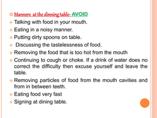  Manners at the dinning table- AVOID
 Talking with food in your mouth.
 Eating in a noisy manner.
 Putting dirty spoons on table.
 Discussing the tastelessness of food.
 Removing the food that is too hot from the mouth
 Continuing to cough or choke. If a drink of water does no
correct the difficulty then excuse yourself and leave the
table.
 Removing particles of food from the mouth cavities and
from in between teeth.
 Eating food very fast
 Signing at dining table.
 