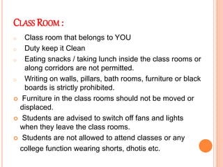 CLASS ROOM :
o Class room that belongs to YOU
o Duty keep it Clean
o Eating snacks / taking lunch inside the class rooms or
along corridors are not permitted.
o Writing on walls, pillars, bath rooms, furniture or black
boards is strictly prohibited.
 Furniture in the class rooms should not be moved or
displaced.
 Students are advised to switch off fans and lights
when they leave the class rooms.
 Students are not allowed to attend classes or any
college function wearing shorts, dhotis etc.
 