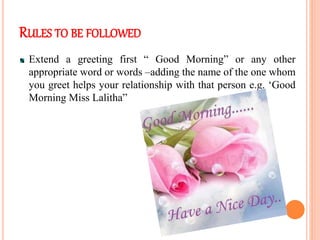RULES TO BE FOLLOWED
Extend a greeting first “ Good Morning” or any other
appropriate word or words –adding the name of the one whom
you greet helps your relationship with that person e.g. ‘Good
Morning Miss Lalitha”
 