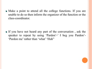 Make a point to attend all the college functions. If you are
unable to do so then inform the organizer of the function or the
class-coordinator.
If you have not heard any part of the conversation , ask the
speaker to repeat by using ‘Pardon’-’ I beg you Pardon’-
‘Pardon me’ rather than ‘what’ ‘Huh”
 