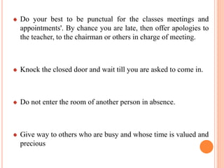 Do your best to be punctual for the classes meetings and
appointments'. By chance you are late, then offer apologies to
the teacher, to the chairman or others in charge of meeting.
Knock the closed door and wait till you are asked to come in.
Do not enter the room of another person in absence.
Give way to others who are busy and whose time is valued and
precious
 