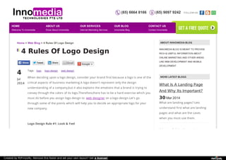 (65) 6664 8166 (65) 9097 9242 FOLLOW US: 
Home > Web Blog > 4 Rules Of Logo Design 
4 Rules Of Logo Design 
4 Jul 
2014 
Tags: logo logo design web design 
When deciding upon a logo design, consider your brand first because a logo is one of the 
critical aspects of business marketing.A logo doesn't represent only the design 
understanding of a company,but it also explains the emotions that a brand is trying to 
convey through the colors of its logo.Therefore,there has to be a hard exercise which you 
must do before you assign logo design to web designer on a logo design.Let's go 
through some of the points which will help you to decide an appropriate logo for your 
new company. 
Logo Design Rule #1: Look & Feel 
ABOUT INNOMEDIA BLOG 
INNOMEDIA BLOG IS MEANT TO PROVIDE 
RICH & USEFUL INFORMATION ABOUT 
ONLINE MARKETING AND OTHER AREAS 
LIKE WEB DEVELOPMENT AND MOBILE 
DEVELOPMENT. 
MORE LATEST BLOGS 
What Is A Landing Page 
And Why Its Important? 
30 Mar 2014 
What are landing pages? Lets 
understand first what are landing 
pages and what are the cases 
when you must use them. 
30 Useful Prelaunch 
Google + 
HOME 
Welcome To Innomedia 
ABOUT US 
Know About Innomedia 
OUR SERVICES 
Internet Marketing Services 
OUR BLOG 
Innomedia Blog 
CONTACT US 
Contact Innomedia 
get a free quote 
Created by PDFmyURL. Remove this footer and set your own layout? Get a license! 
 