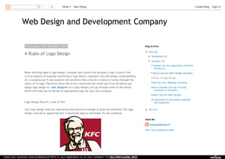 0 More Next Blog» Create Blog Sign In 
Web Design and Development Company 
T h u r s d a y , 2 3 O c t o b e r 2 0 1 4 
4 Rules of Logo Design 
When deciding upon a logo design, consider your brand first because a logo is one of the 
critical aspects of business marketing.A logo doesn't represent only the design understanding 
of a company,but it also explains the emotions that a brand is trying to convey through the 
colors of its logo.Therefore,there has to be a hard exercise which you must do before you 
assign logo design to web designer on a logo design.Let's go through some of the points 
which will help you to decide an appropriate logo for your new company. 
Logo Design Rule #1: Look & Feel 
Your logo design must be captivating and attractive enough to grab the attention.The logo 
design must be so appealing that it should be easy to remember for the audience. 
Blog Archive 
▼ 2014 (9) 
► November (2) 
▼ October (7) 
3 reasons for the popularity of online 
florists in... 
5 Most Common Web Design Mistakes 
4 Rules of Logo Design 
Time For Your Website Checkup 
How to handle the out of stock 
situation in eComme... 
Handy Tips for Web Design 
30 Questions to ask before website 
development 
► 2013 (1) 
About Me 
InnomaxMediaLLP 
View my complete profile 
Does your business need professional PDFs in your application or on your website? Try the PDFmyURL API! 
 