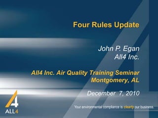 Four Rules Update


                               John P. Egan
                                    All4 Inc.

All4 Inc. Air Quality Training Seminar
                      Montgomery, AL

                       December 7, 2010

               Your environmental compliance is clearly our business.
 