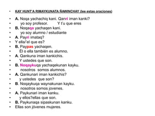• KAY HUNT’A RIMAYKUNATA ÑAWINCHAY (lee estas oraciones)
• A. Noqa yachachiq kani. Qanri iman kanki?
• yo soy profesor. Y t’u que eres
• B. Noqaqa yachaqen kani.
• yo soy alumno / estudiante
• A. Payri imataq?
• Y ella/’el que es?
• B. Paypas yachaqen.
• Él o ella también es alumno.
• A. Qankuna iman kankichis.
• Y ustedes que son.
• B. Noqaykuqa yachaqekunan kayku.
• nosotros somos alumnos.
• A. Qankunari iman kankichis?
• y ustedes que son?
• B. Noqaykuqa waynakunan kayku.
• nosotros somos jovenes.
• A. Paykunari iman kanku.
• y ellos?ellas que son.
• B. Paykunaqa sipaskunan kanku.
• Ellas son jóvenes mujeres.
 