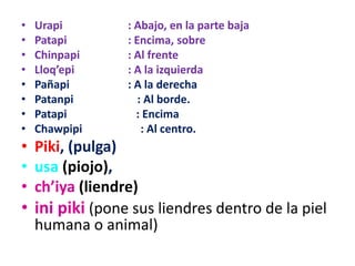 • Urapi : Abajo, en la parte baja
• Patapi : Encima, sobre
• Chinpapi : Al frente
• Lloq’epi : A la izquierda
• Pañapi : A la derecha
• Patanpi : Al borde.
• Patapi : Encima
• Chawpipi : Al centro.
• Piki, (pulga)
• usa (piojo),
• ch’iya (liendre)
• ini piki (pone sus liendres dentro de la piel
humana o animal)
 