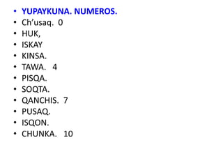 • YUPAYKUNA. NUMEROS.
• Ch’usaq. 0
• HUK,
• ISKAY
• KINSA.
• TAWA. 4
• PISQA.
• SOQTA.
• QANCHIS. 7
• PUSAQ.
• ISQON.
• CHUNKA. 10
 