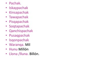 • Pachak.
• Iskaypachak
• Kinsapachak
• Tawapachak
• Pisqapachak
• Soqtapachak
• Qanchispachak
• Pusaqpachak
• Isqonpachak
• Waranqa. Mil
• Hunu Millón
• Llona /lluna. Billón.
 