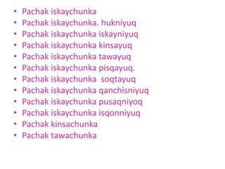 • Pachak iskaychunka
• Pachak iskaychunka. hukniyuq
• Pachak iskaychunka iskayniyuq
• Pachak iskaychunka kinsayuq
• Pachak iskaychunka tawayuq
• Pachak iskaychunka pisqayuq.
• Pachak iskaychunka soqtayuq
• Pachak iskaychunka qanchisniyuq
• Pachak iskaychunka pusaqniyoq
• Pachak iskaychunka isqonniyuq
• Pachak kinsachunka
• Pachak tawachunka
 