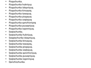 • Pisqachunka.
• Pisqachunka hukniyuy
• Pisqachunka iskayniyuq.
• Pisqachunka kinsayoq.
• Pisqachunka tawayuq.
• Pisqachunka pisqayuq
• Pisqachunka soqtayuq
• Pisqachunka qanchisniyoq
• Pisqachunka pusaqniyuq
• Pisqachunka isqonniyuq.
• Soqtachunka.
• Soqtachunka hukniyuq.
• Soqqtachunka iskayniyuq.
• Soqtachunka kinsayuq.
• Soqtachunka tawayoq,
• Soqtachunka pisqayuq.
• Soqtachunka soqtayuq.
• Soqtachunka qanchisniyuq.
• Soqtachunka pusaqniyuq.
• Soqtachunka isqonniyuq
• Qanchischunka.
 