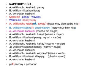 • NAPAYKUYKUNA.
• A.- Allillanchu kashanki panay
• B.- Allillanmi kashani turay
• A.- Anchatan kusikuni.
• Qhari nin panay wayqey.
• Warmi nin ñanay turay
• A.- Allillanchu kashanki taytáy? (estas muy bien padre mío)
• B.- Allillanmi kashani qhari wawáy. ( estoy muy bien hijo)
• A.- Anchatan kusikuni. (mucho me alegro)
• A.- Allillanchu kashanki turáy? (warmi = mujer)
• B.- Allillanmi kashani panay. (qhari = varón)
• A.- Anchatan kusikuni.
• A.- Allillanchu kashanki ñañáy? (warmi = mujer)
• .B- Allillanmi kashani ñañay. (warmi = mujer)
• A.- Anchatan kusikuni.
• A.- Allillanchu kashanki wayqey? (qhari = varón)
• B.- Allillanmi kashani Wayqey. (qhari = varón)
• A.- Anchatan kusikuni.
• panpachay = perdonar.
 