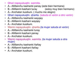• Qhari napayukuqtin. warmita.
• A.- Allillanchu kashanki panay (esta bien hermana)
• B.- Allillanmi kashani turay (estoy muy bien hermano)
• A.- Anchatan kusikuni. ( mucho me alegro)
• Qhari napayukuqtin. qharita. (saluda el varón a otro varón)
• A.- Allillanchu kashanki wayqey
• B.- Allillanmi kashani wayqey
• A.- Anchatan kusikuni.
• Warmi napayukuqtin. qharita.(la mujer saluda al varón)
• A.- Allillanchu kashanki turay
• B.- Allillanmi kashani panay
• A.- Anchatan kusikuni.
• Warmi napayukuqtin. warmita. (la mujer saluda a otra
mujer)
• A.- Allillanchu kashanki ñañay
• B.- Allillanmi kashani ñañay
• A.- Anchatan kusikuni.
 