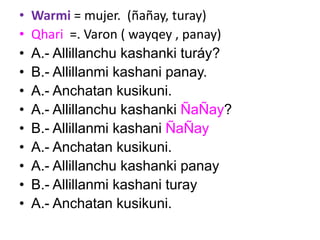 • Warmi = mujer. (ñañay, turay)
• Qhari =. Varon ( wayqey , panay)
• A.- Allillanchu kashanki turáy?
• B.- Allillanmi kashani panay.
• A.- Anchatan kusikuni.
• A.- Allillanchu kashanki ÑaÑay?
• B.- Allillanmi kashani ÑaÑay
• A.- Anchatan kusikuni.
• A.- Allillanchu kashanki panay
• B.- Allillanmi kashani turay
• A.- Anchatan kusikuni.
 