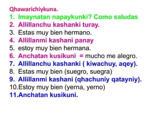 Qhawarichiykuna.
1. Imaynatan napaykunki? Como saludas
2. Allillanchu kashanki turay.
3. Estas muy bien hermano.
4. Allillanmi kashani panay
5. estoy muy bien hermana.
6. Anchatan kusikuni = mucho me alegro.
7. Allillanchu kashanki ( kiwachuy, aqey).
8. Estas muy bien (suegro, suegra)
9. Allillanmi kashani (qhachuniy qatayniy).
10.Estoy muy bien (yerna, yerno)
11.Anchatan kusikuni.
 