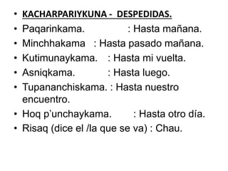 • KACHARPARIYKUNA - DESPEDIDAS.
• Paqarinkama. : Hasta mañana.
• Minchhakama : Hasta pasado mañana.
• Kutimunaykama. : Hasta mi vuelta.
• Asniqkama. : Hasta luego.
• Tupananchiskama. : Hasta nuestro
encuentro.
• Hoq p’unchaykama. : Hasta otro día.
• Risaq (dice el /la que se va) : Chau.
 