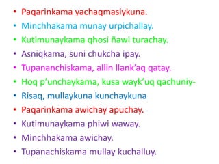 • Paqarinkama yachaqmasiykuna.
• Minchhakama munay urpichallay.
• Kutimunaykama qhosi ñawi turachay.
• Asniqkama, suni chukcha ipay.
• Tupananchiskama, allin llank’aq qatay.
• Hoq p’unchaykama, kusa wayk’uq qachuniy-
• Risaq, mullaykuna kunchaykuna
• Paqarinkama awichay apuchay.
• Kutimunaykama phiwi waway.
• Minchhakama awichay.
• Tupanachiskama mullay kuchalluy.
 