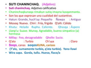 • SUTI CHANINCHAQ. (Adjetivo)
• Suti chaninchaq. Adjetivo calificativo
• Chaninchaqkunaqa rimakun sutiq imayna kasqanmanta.
• Son los que expresan una cualidad del sustantivo.
• Hatun: Grande, huch’uy: Pequeño Ñawpa : Antiguo
• Mosoq: Nuevo. Chiri : Frío, frígido Q’oñi: Cálido
• Khutu: Helado Rupha. Caliente. Qhasqa : Áspero
• Llanp’u: Suave. Munay. Agradable, bueno simpatico (a)
hermosa
• Millay: Feo, desagradable Qhelle: Sucio.
• Q’ata : Turbio Ch’uya : Claro
• Soqo, canas soqosKUNA, carizos
• (T’ala, sumamente turbio, q’ata turbio). Yana ñawi
• Wira sapa. Gorda, tullu. Hueso, flaco/a
 
