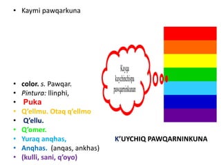 • Kaymi pawqarkuna
• color. s. Pawqar.
• Pintura: llinphi,
• Puka
• Q’ellmu. Otaq q’ellmo
• Q’ellu.
• Q’omer.
• Yuraq anqhas, K’UYCHIQ PAWQARNINKUNA
• Anqhas. (anqas, ankhas)
• (kulli, sani, q’oyo)
Kayqa
kuychinchispa
pawqarninkunan
 