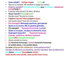 • Iman sutiyki? Sutiyqa Jorgen. Carlosmi
• Que es tu nombre. Mi nombre es Jorge (es Carlos)
• Hayk’an watayki? Inskaychunka iskayniyoqmi watayqa. Iskaychuka
pusaqniyoqmi.
• Cuantos años tienes? 22 años, 28 años
• Maypi tiyanki? Qosqopi tiyani
• Donde vives? Yo vivo en Cusco.
• Piwanmi tiyanki? Mamaywanmi tiyani.
• Con quien vives? Vivo con mi mama.
• Pin mamayki? Mamayqa paulinan, getrudesmi.
• Quien es tu mama. Mo es paulina getrudes.
• Pin taytayki? Taytayqa Demetrion, Lucasmi
• Quien es tu papa , mi papa es demetrio, lucas
• Hayk’aqmi tarpunki? Paqarinmi tarpusaq
• Cuando sembraras. Mañana senbraré
• KunanCHU mamayki hamunqa?
• Ahora vendrá tu mama.
• Arí kunanmi hamunqa / manan kunanchu hamunqa
• Si vendrá ahora. / no vendrá ahora.
Qanwan qelqasunchis willakuyta. Imata qelqasunchis?
Contigo escribiremo una (historia, cuento, leyenda). Que escriberemos
Maykama rishanki? Qosqokama rishani.
Hasta donde estas yendo, estoy yendo hasta Cusco.
 