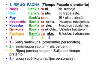 • 2.-RIPUQ PACHA. (Tiempo Pasado o preterito)
• Noqa llank’a ra ni. Yo trabajé.
• Qan llank’a ra nki. Tú trabajaste.
• Pay llank’a ra n. Él / ella trabajó.
• Noqanchis llank’a ra nchis. Nosotros trabajamos.
• Noqayku llank’a ra yku. Nosotros trabajamos.
• Qankuna llank’a ra nkichis. Ustedes trabajaron.
• Paykuna llank’a ra nku. Ellos/as trabajaron.
• 1 2 3. 4
• 1.- Sutiq rantinkuna (pronombre personales).
• 2.- simichaqpa saphin (raíz verbal).
• 3.- Ripuq pachaq seq’en = Sufijo del tiempo
preterito.
• 4.- runaq seqénkuna (sufijos personales)
 