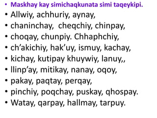 • Maskhay kay simichaqkunata simi taqeykipi.
• Allwiy, achhuriy, aynay,
• chaninchay, cheqchiy, chinpay,
• choqay, chunpiy. Chhaphchiy,
• ch’akichiy, hak’uy, ismuy, kachay,
• kichay, kutipay khuywiy, lanuy,,
• llinp’ay, mitikay, nanay, oqoy,
• pakay, paqtay, perqay,
• pinchiy, poqchay, puskay, qhospay.
• Watay, qarpay, hallmay, tarpuy.
 