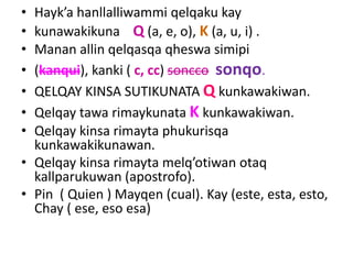 • Hayk’a hanllalliwammi qelqaku kay
• kunawakikuna Q (a, e, o), K (a, u, i) .
• Manan allin qelqasqa qheswa simipi
• (kanqui), kanki ( c, cc) soncco sonqo.
• QELQAY KINSA SUTIKUNATA Q kunkawakiwan.
• Qelqay tawa rimaykunata K kunkawakiwan.
• Qelqay kinsa rimayta phukurisqa
kunkawakikunawan.
• Qelqay kinsa rimayta melq’otiwan otaq
kallparukuwan (apostrofo).
• Pin ( Quien ) Mayqen (cual). Kay (este, esta, esto,
Chay ( ese, eso esa)
 