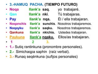 • 3.-HAMUQ PACHA. (TIEMPO FUTURO)
• Noqa llank’a saq. yo trabajaré.
• Qan llank’a nki. Tú trabajaras.
• Pay llank’a nqa. Él / ella trabajaran.
• Noqanchis llank’a sunchis. Nosotros trabajaremos.
• Noqayku llank’a saqku. Nosotros trabajaremos.
• Qankuna llank’a nkichis. Ustedes trabajaran.
• Paykuna llank’a nqaku. Ellos/as trabajaran.
• 1 2 3.
• 1.- Sutiq rantinkuna (pronombre personales).
• 2.- Simichaqpa saphin (raíz verbal).
• 3.- Runaq seqénkuna (sufijos personales)
 