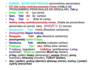 • RUNAQ SUTIN RANTINKUNA (pronombres personales)
• Ch’ulla sutiq rantinkunamanta riman (HABLA DE
PRONOMBRES PERSONALES EN SINGULAR). Taki y
• Noqa. Taki ni (yo canto)
• Qan. Taki nki (tú cantas)
• Pay. Taki n (Ella/ él canta)
• Askha sutiq rantinkunamanta riman. (Habla de pronombres
personales en plural) takiy, (wayk’u y) cocinar.
• Noqanchis. Taki nchis (Nosotros cantamos)
• (Incluyente) llapan huñuq)
• Noqayku. Taki yku (Nosotros cantamos)
• (excluyente) wakin t’aqaq
• Qankuna. Taki nkichis (ustedes cantan)
• Paykuna. Taki nku. (Ellas/ ellos cantan)
• T’aqtiyay. (sapatear) Llakikuy. (entritecerse) Luluy.
(acariciar) Wayk’uy (cocinar) Much’ay (besar),
• p’itay, (saltar) taqey (almacenar), waqay (llorar), puriy
(caminar), khansay (morder), TUSUY (bailar),
• atiy ( poder), puñuy (dormir) qhaway (mirar), huñuy ( juntar)
uyariy (escuchar)
 