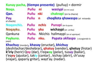 Kunay pacha, (tiempo presente) (puñuy) = dormir
Noqa. Puñu ni wasiypi (en mi casa)
Qan. Puñu nki chakrapi (en la chacra)
Pay. Puñu n choqllota qhawaspa (el mirando
el choclo)
Noqanchis. Puñu nchis Punapi (en la puna
Noqayku. Puñu yku wichaypi(en arriba)
Qankuna Puñu. Nkichis hallmaypi (en el aporque)
Paykuna. Puñu nku. Papata akllaspa ( escogiendo la
papa)
Khachuy (morder), khasay (eructar), khichuy
(deshilachar/deshebrar), qhatuy (vender), qhetuy (frotar)
k’iriy (herir) Qoy (dar), t’eqway (pelar), tusuy (bailar),
t’eqey (ajustar), takiy (cantar) , kichay (abrir), ch’usay
(viajar), qapariy gritar), wayt’ay. (nadar).
 