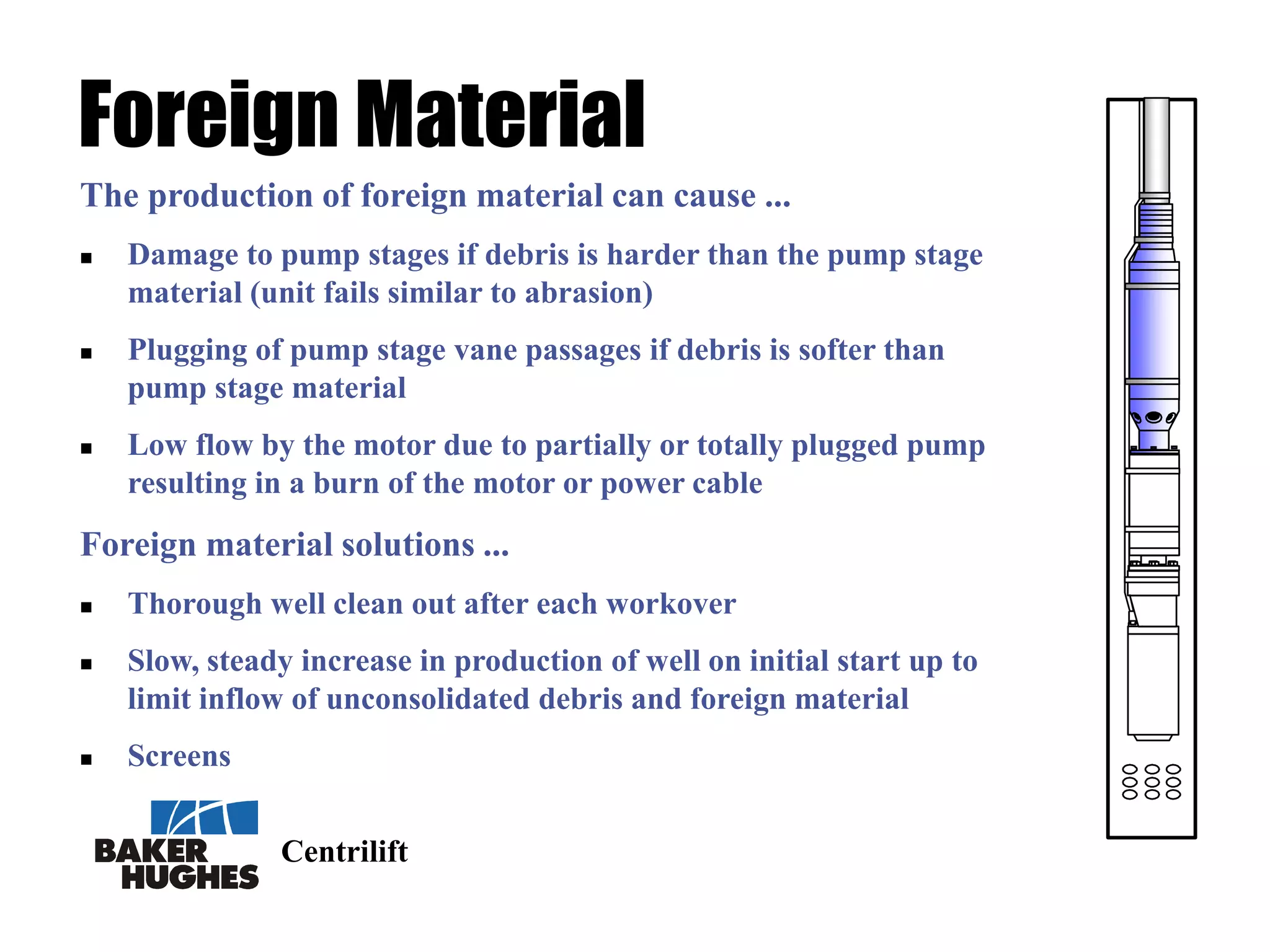 Centrilift
Foreign Material
The production of foreign material can cause ...
 Damage to pump stages if debris is harder than the pump stage
material (unit fails similar to abrasion)
 Plugging of pump stage vane passages if debris is softer than
pump stage material
 Low flow by the motor due to partially or totally plugged pump
resulting in a burn of the motor or power cable
Foreign material solutions ...
 Thorough well clean out after each workover
 Slow, steady increase in production of well on initial start up to
limit inflow of unconsolidated debris and foreign material
 Screens
 