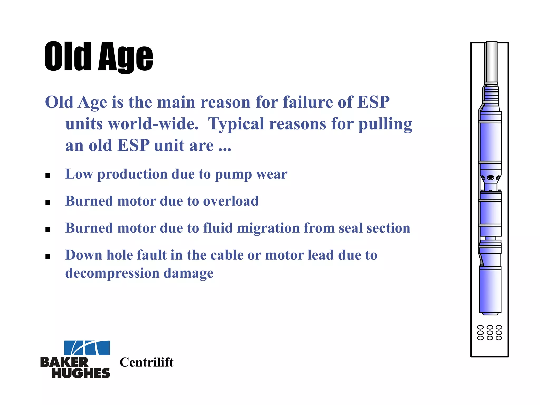 Centrilift
Old Age
Old Age is the main reason for failure of ESP
units world-wide. Typical reasons for pulling
an old ESP unit are ...
 Low production due to pump wear
 Burned motor due to overload
 Burned motor due to fluid migration from seal section
 Down hole fault in the cable or motor lead due to
decompression damage
 
