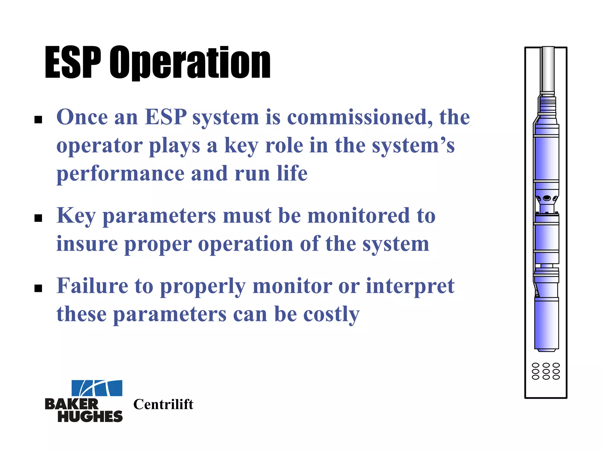 Centrilift
ESP Operation
 Once an ESP system is commissioned, the
operator plays a key role in the system’s
performance and run life
 Key parameters must be monitored to
insure proper operation of the system
 Failure to properly monitor or interpret
these parameters can be costly
 