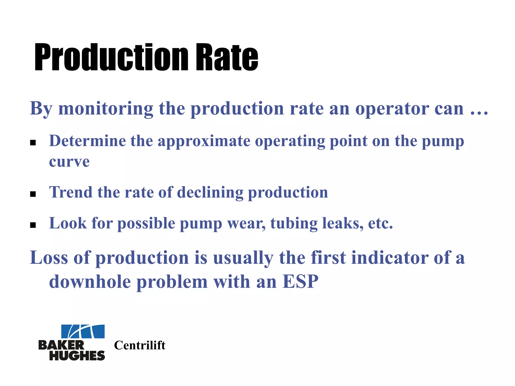 Centrilift
Production Rate
By monitoring the production rate an operator can …
 Determine the approximate operating point on the pump
curve
 Trend the rate of declining production
 Look for possible pump wear, tubing leaks, etc.
Loss of production is usually the first indicator of a
downhole problem with an ESP
 