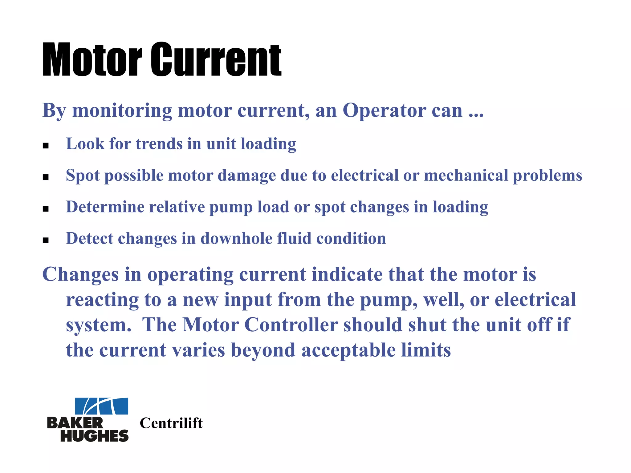 Centrilift
Motor Current
By monitoring motor current, an Operator can ...
 Look for trends in unit loading
 Spot possible motor damage due to electrical or mechanical problems
 Determine relative pump load or spot changes in loading
 Detect changes in downhole fluid condition
Changes in operating current indicate that the motor is
reacting to a new input from the pump, well, or electrical
system. The Motor Controller should shut the unit off if
the current varies beyond acceptable limits
 