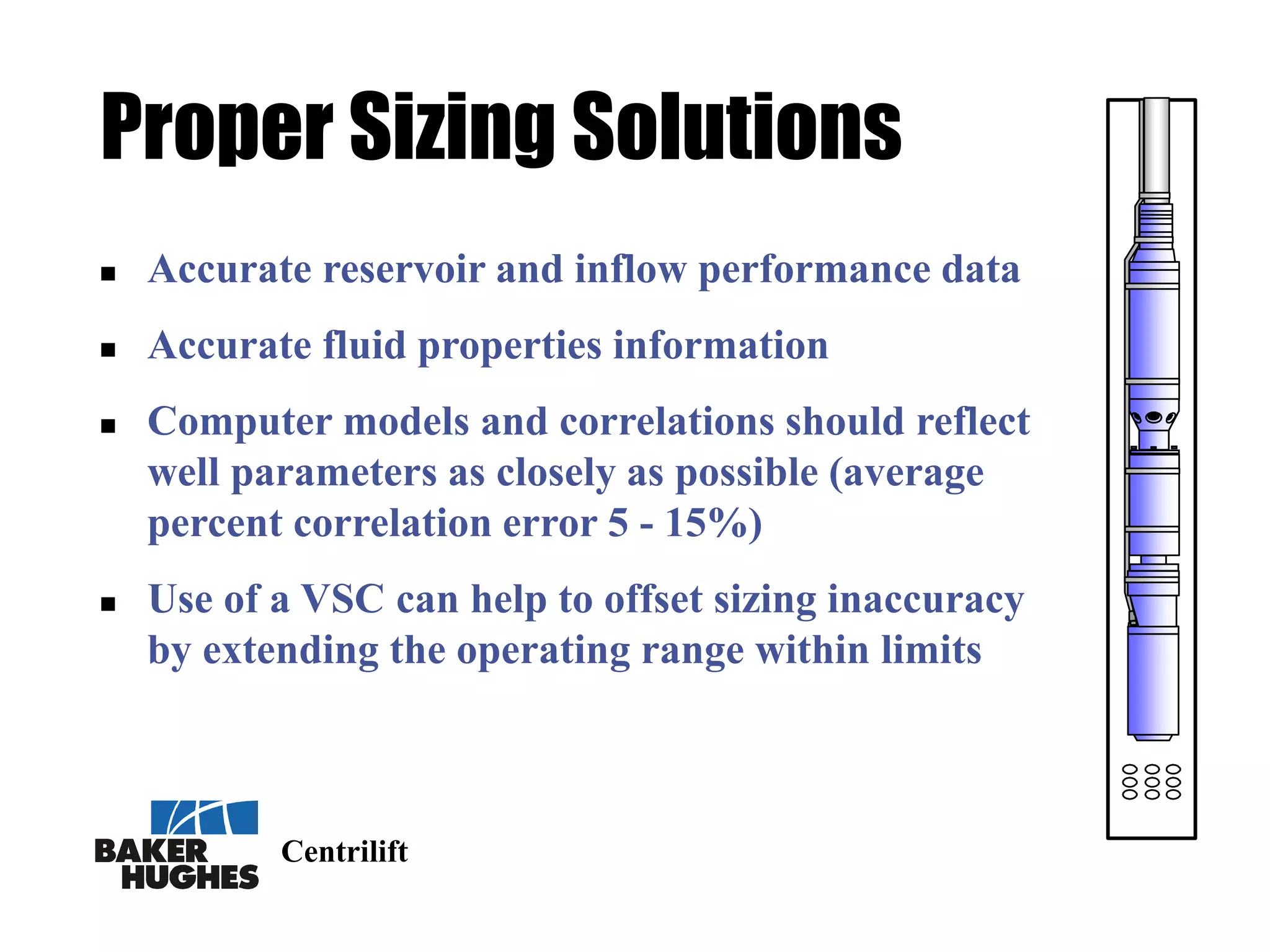 Centrilift
Proper Sizing Solutions
 Accurate reservoir and inflow performance data
 Accurate fluid properties information
 Computer models and correlations should reflect
well parameters as closely as possible (average
percent correlation error 5 - 15%)
 Use of a VSC can help to offset sizing inaccuracy
by extending the operating range within limits
 