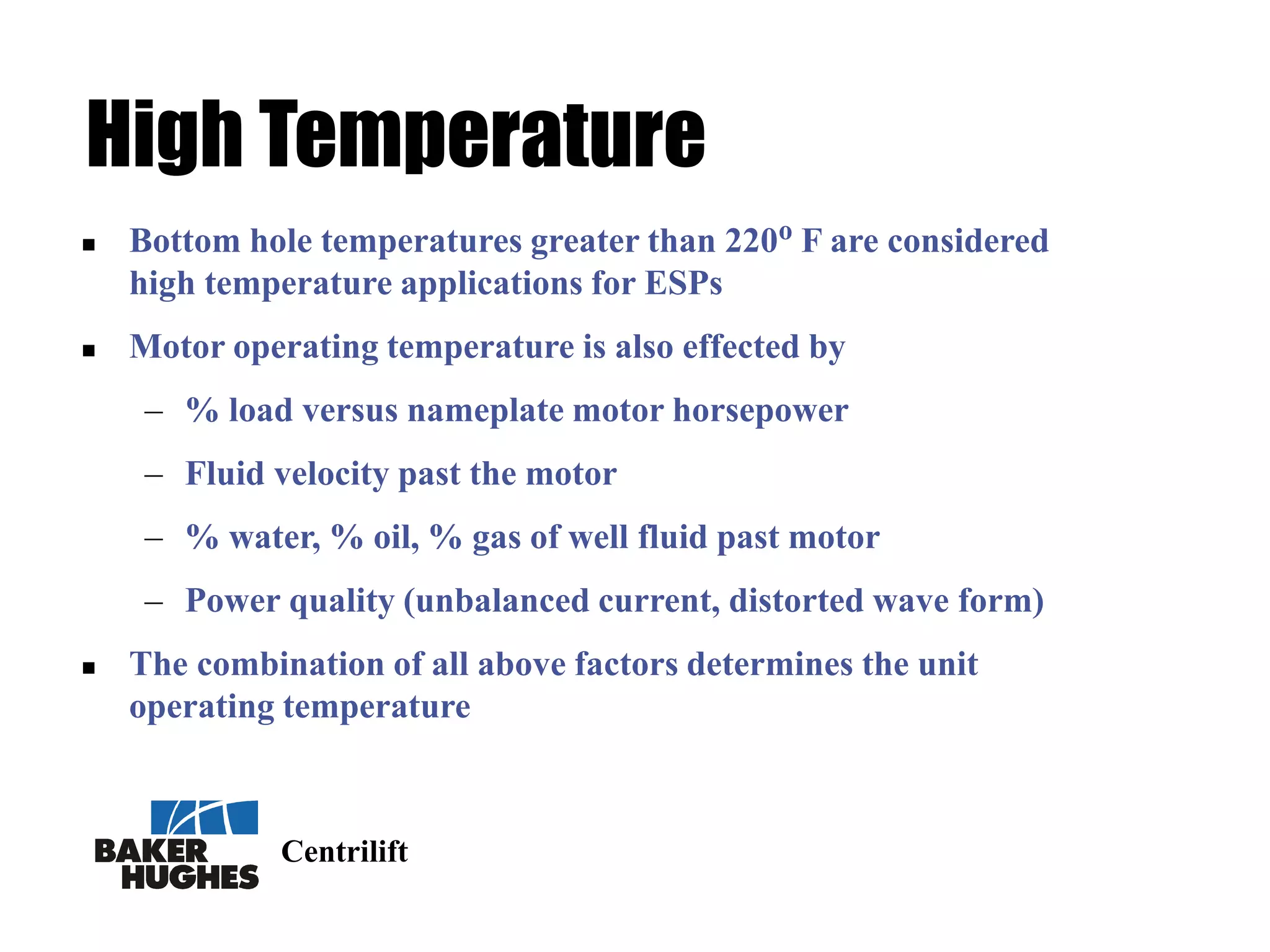 Centrilift
High Temperature
 Bottom hole temperatures greater than 220o F are considered
high temperature applications for ESPs
 Motor operating temperature is also effected by
– % load versus nameplate motor horsepower
– Fluid velocity past the motor
– % water, % oil, % gas of well fluid past motor
– Power quality (unbalanced current, distorted wave form)
 The combination of all above factors determines the unit
operating temperature
 