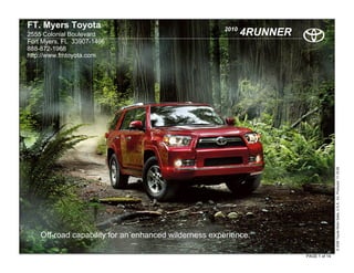 FT. Myers Toyota                                      2010
2555 Colonial Boulevard                                      4RUNNER
Fort Myers, FL 33907-1466
888-872-1968
http://www.fmtoyota.com




                                                                                      © 2009 Toyota Motor Sales, U.S.A., Inc. Produced 11.19.09
    Off-road capability for an enhanced wilderness experience.

                                                                       PAGE 1 of 14
 